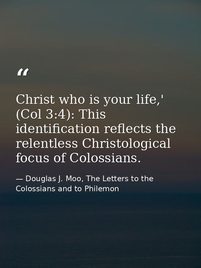 Christ who is your life,' (Col 3:4): This identification reflects the relentless Christological focus of Colossians. — Douglas J. Moo, The Letters to the Colossians and to Philemon