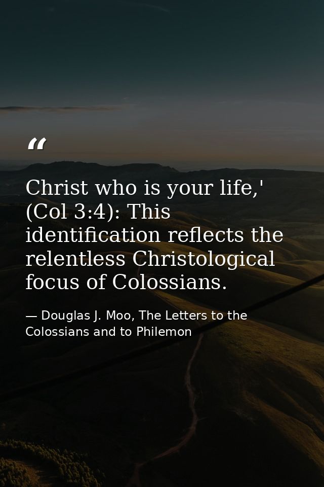 Christ who is your life,' (Col 3:4): This identification reflects the relentless Christological focus of Colossians. — Douglas J. Moo, The Letters to the Colossians and to Philemon