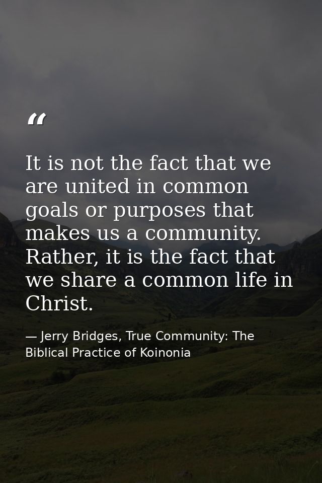 It is not the fact that we are united in common goals or purposes that makes us a community. Rather, it is the fact that — Jerry Bridges, True Community: The Biblical Practice of Koinonia