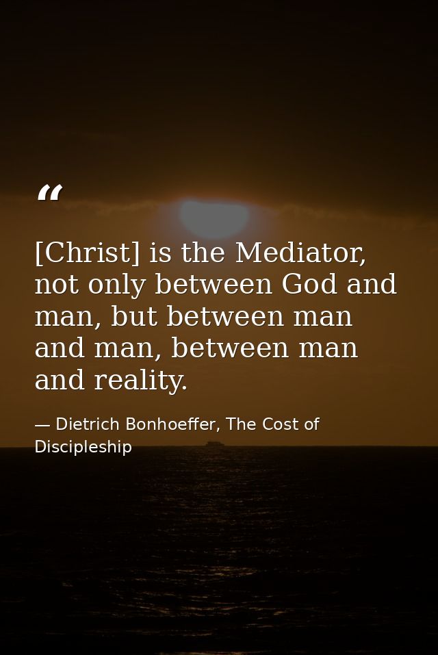 [Christ] is the Mediator, not only between God and man, but between man and man, between man and reality. — Dietrich Bonhoeffer, The Cost of Discipleship