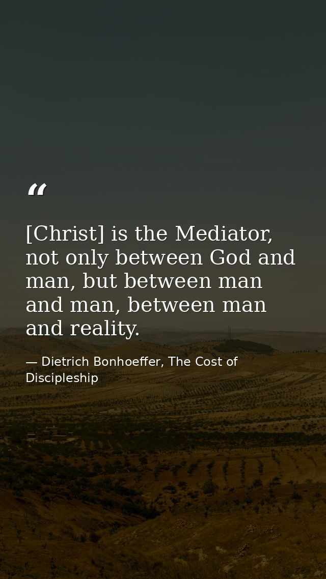 [Christ] is the Mediator, not only between God and man, but between man and man, between man and reality. — Dietrich Bonhoeffer, The Cost of Discipleship