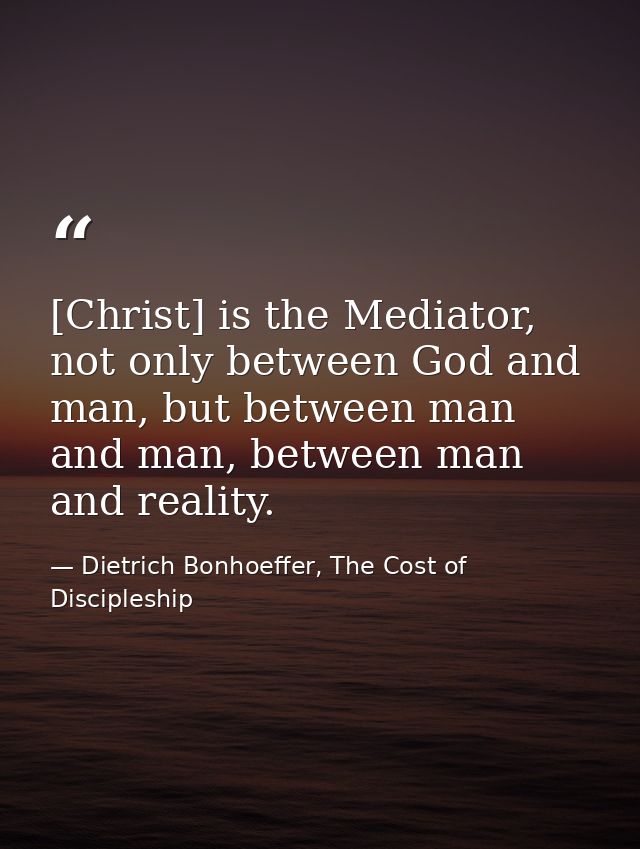 [Christ] is the Mediator, not only between God and man, but between man and man, between man and reality. — Dietrich Bonhoeffer, The Cost of Discipleship