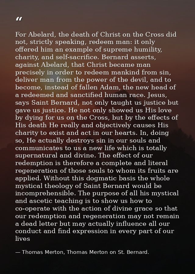 For Abelard, the death of Christ on the Cross did not, strictly speaking, redeem man: it only offered him an example of  — Thomas Merton, Thomas Merton on St. Bernard.
