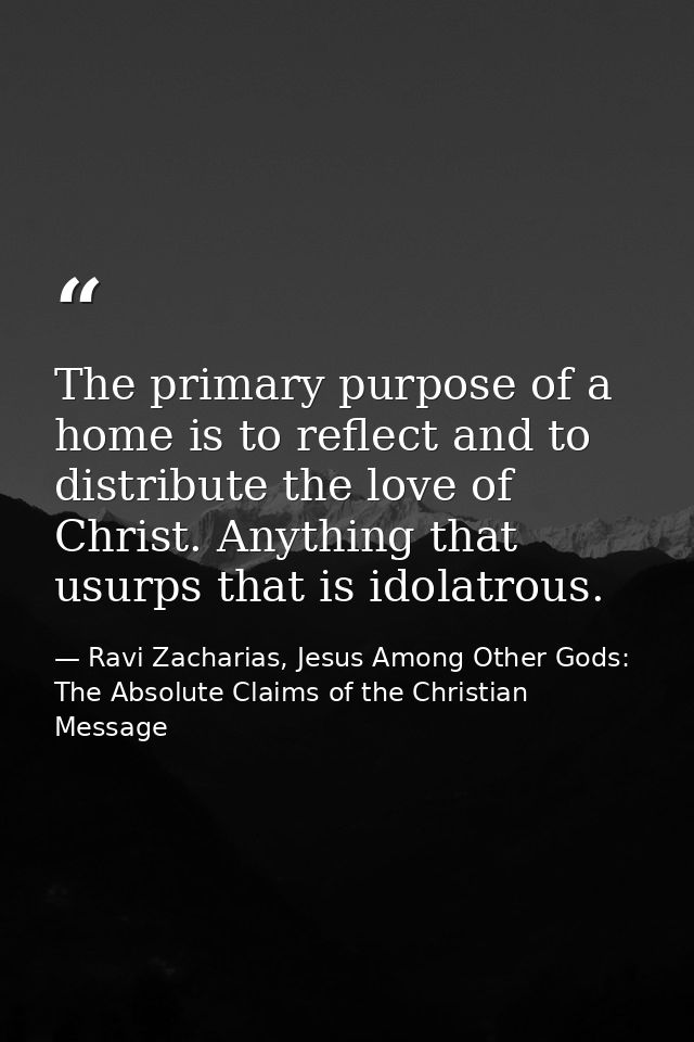The primary purpose of a home is to reflect and to distribute the love of Christ. Anything that usurps that is idolatrou — Ravi Zacharias, Jesus Among Other Gods: The Absolute Claims of the Christian Message