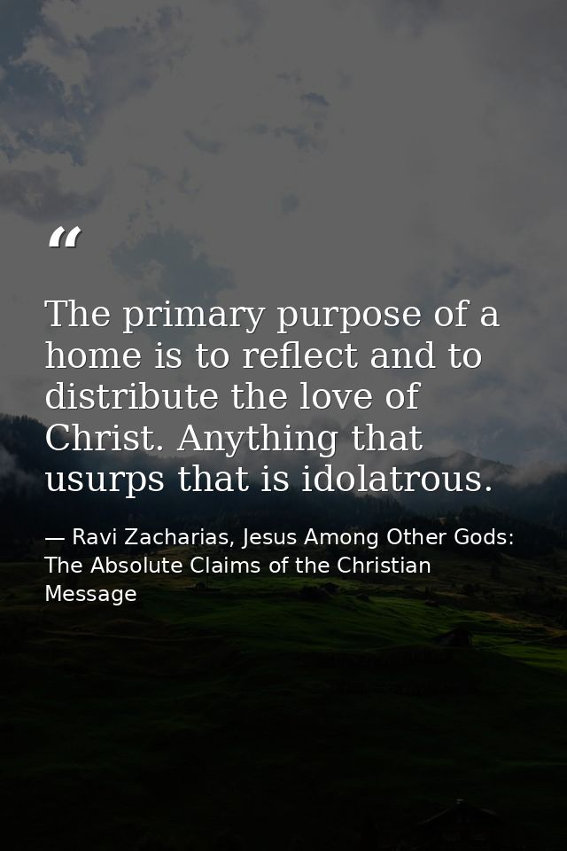 The primary purpose of a home is to reflect and to distribute the love of Christ. Anything that usurps that is idolatrou — Ravi Zacharias, Jesus Among Other Gods: The Absolute Claims of the Christian Message
