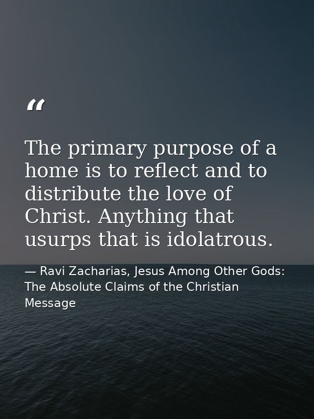 The primary purpose of a home is to reflect and to distribute the love of Christ. Anything that usurps that is idolatrou — Ravi Zacharias, Jesus Among Other Gods: The Absolute Claims of the Christian Message