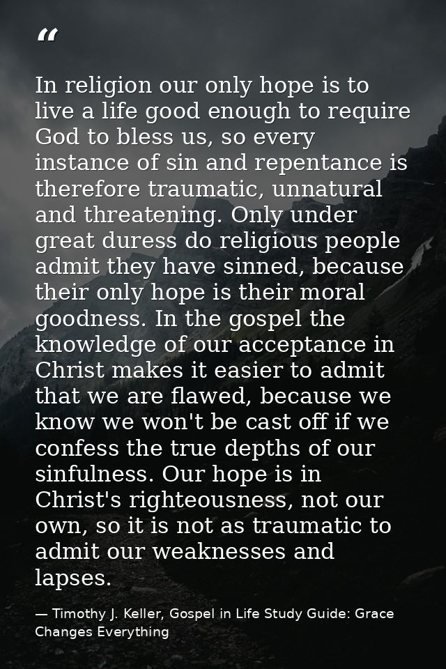 In religion our only hope is to live a life good enough to require God to bless us, so every instance of sin and repenta — Timothy J. Keller, Gospel in Life Study Guide: Grace Changes Everything