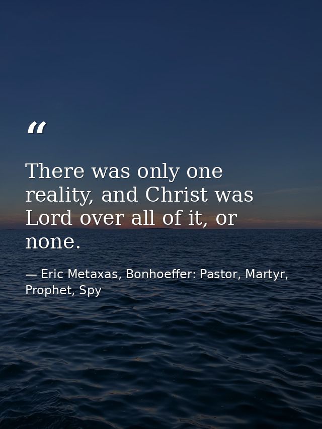 There was only one reality, and Christ was Lord over all of it, or none. — Eric Metaxas, Bonhoeffer: Pastor, Martyr, Prophet, Spy