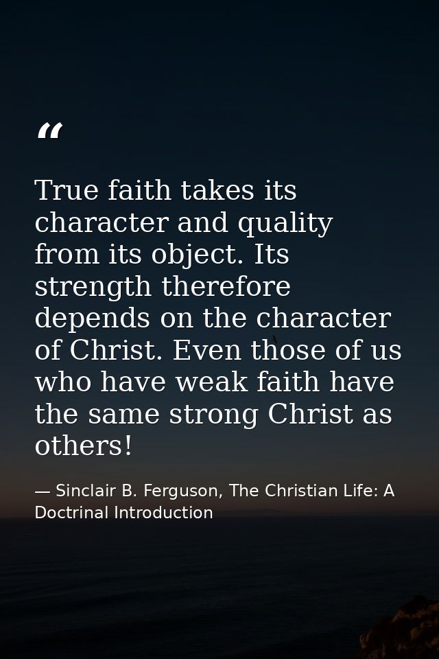 True faith takes its character and quality from its object. Its strength therefore depends on the character of Christ. E — Sinclair B. Ferguson, The Christian Life: A Doctrinal Introduction