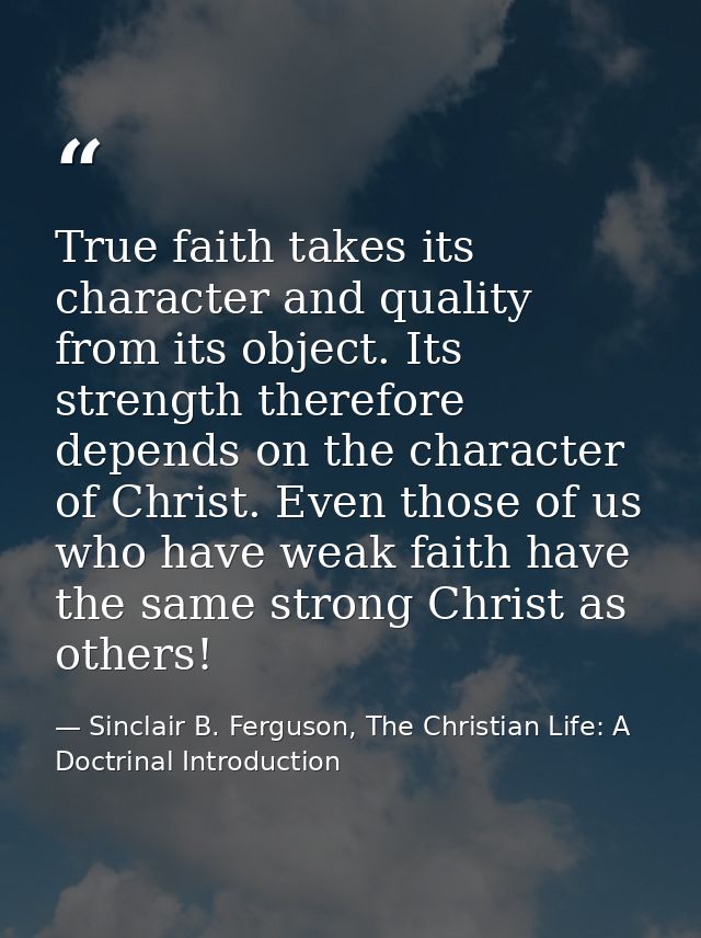 True faith takes its character and quality from its object. Its strength therefore depends on the character of Christ. E — Sinclair B. Ferguson, The Christian Life: A Doctrinal Introduction