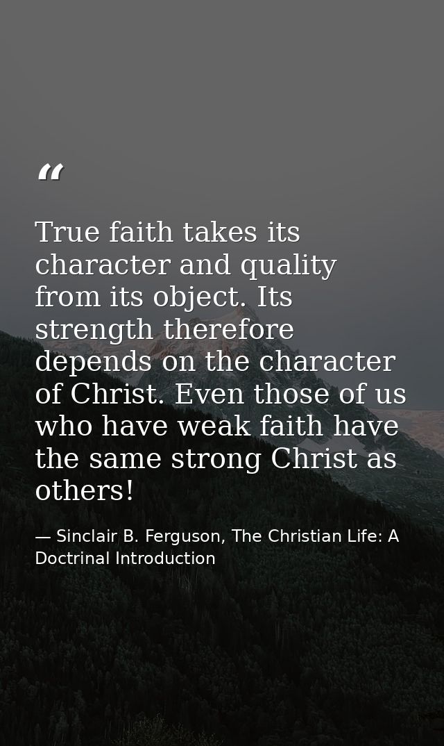 True faith takes its character and quality from its object. Its strength therefore depends on the character of Christ. E — Sinclair B. Ferguson, The Christian Life: A Doctrinal Introduction