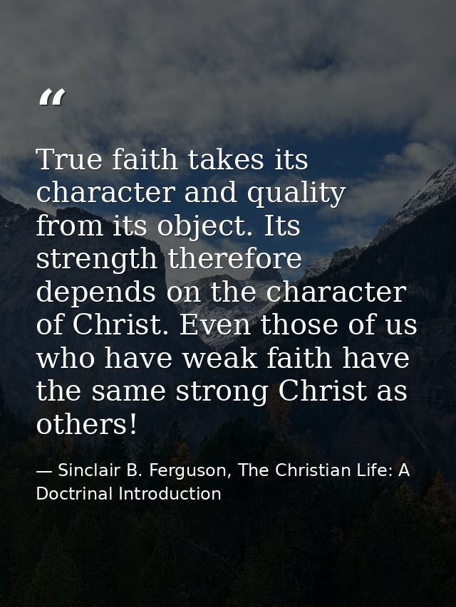 True faith takes its character and quality from its object. Its strength therefore depends on the character of Christ. E — Sinclair B. Ferguson, The Christian Life: A Doctrinal Introduction