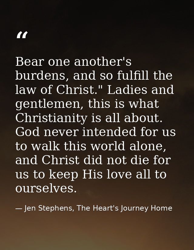 Bear one another's burdens, and so fulfill the law of Christ." Ladies and gentlemen, this is what Christianity is all ab — Jen Stephens, The Heart's Journey Home
