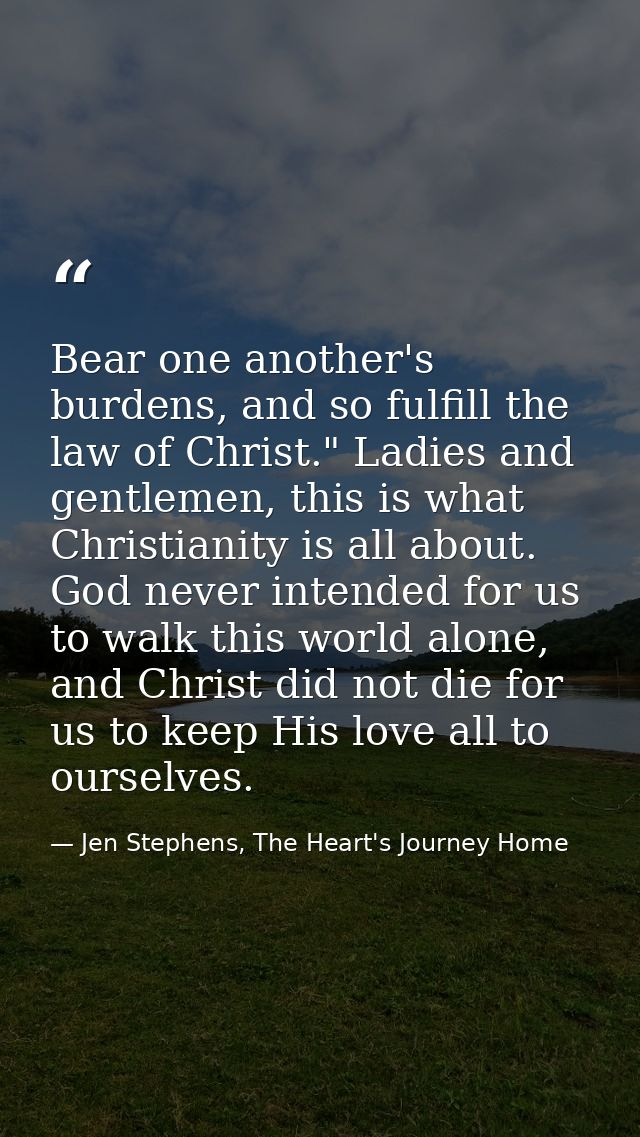 Bear one another's burdens, and so fulfill the law of Christ." Ladies and gentlemen, this is what Christianity is all ab — Jen Stephens, The Heart's Journey Home