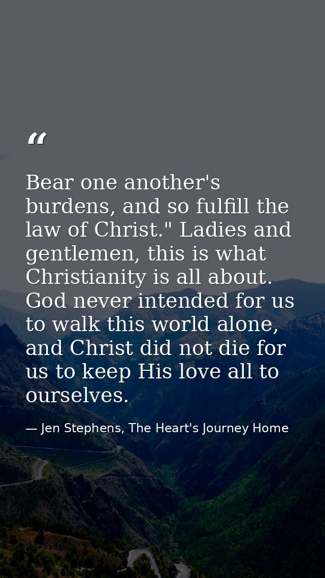 Bear one another's burdens, and so fulfill the law of Christ." Ladies and gentlemen, this is what Christianity is all ab — Jen Stephens, The Heart's Journey Home