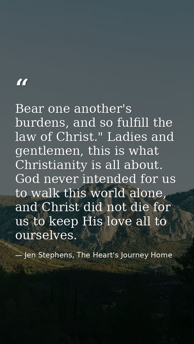 Bear one another's burdens, and so fulfill the law of Christ." Ladies and gentlemen, this is what Christianity is all ab — Jen Stephens, The Heart's Journey Home