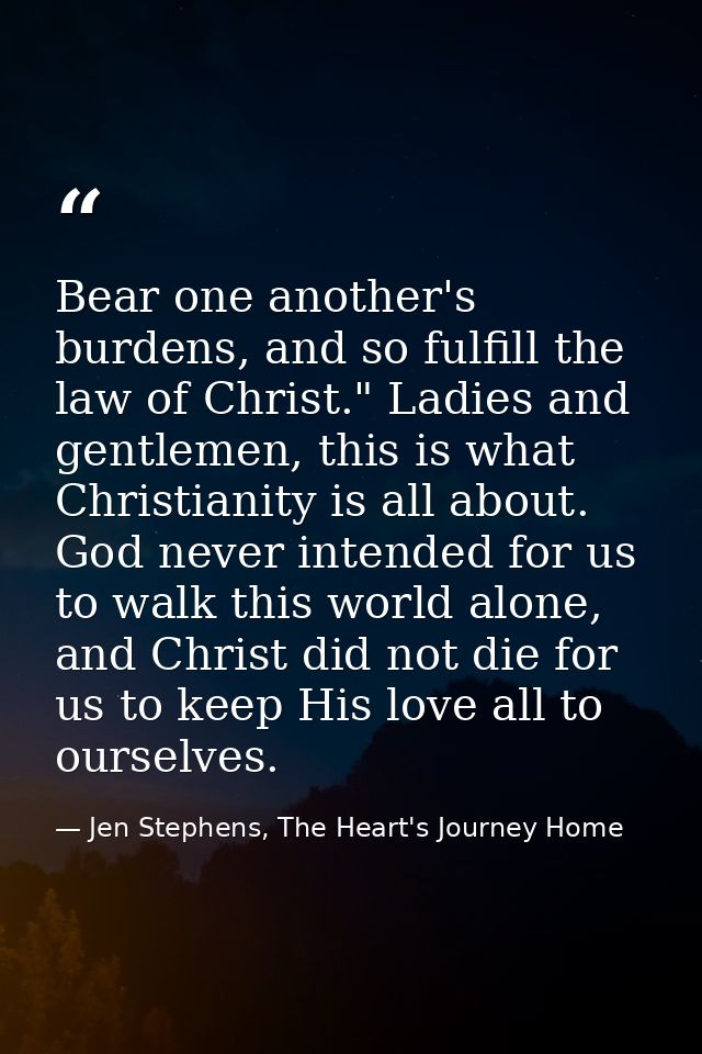 Bear one another's burdens, and so fulfill the law of Christ." Ladies and gentlemen, this is what Christianity is all ab — Jen Stephens, The Heart's Journey Home