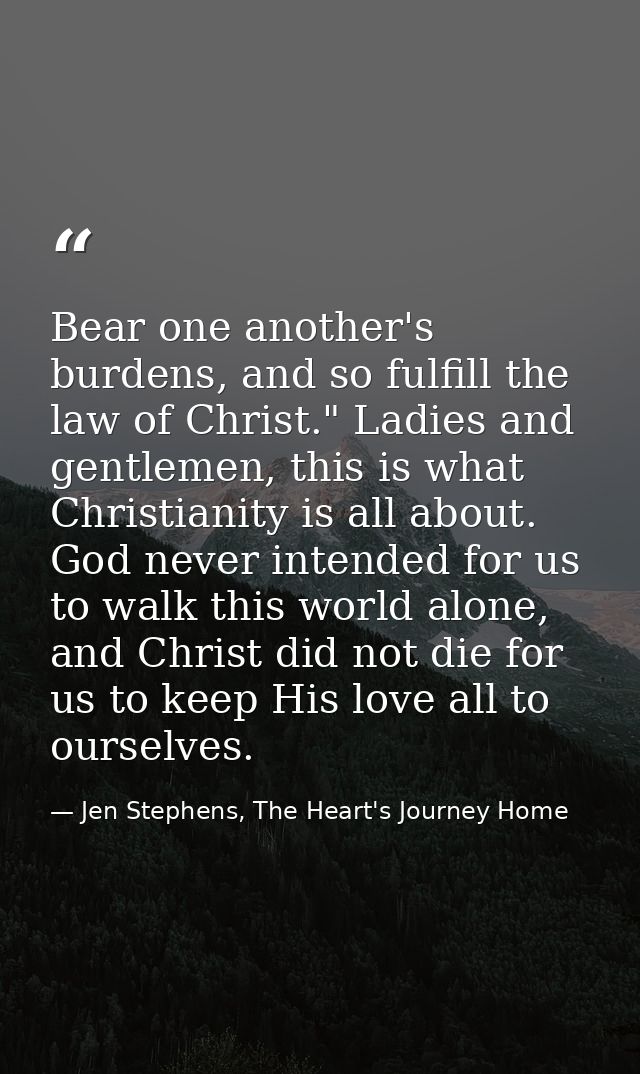 Bear one another's burdens, and so fulfill the law of Christ." Ladies and gentlemen, this is what Christianity is all ab — Jen Stephens, The Heart's Journey Home