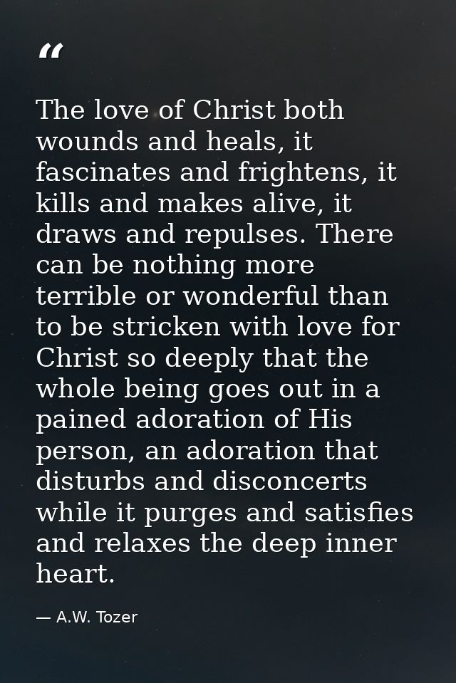 The love of Christ both wounds and heals, it fascinates and frightens, it kills and makes alive, it draws and repulses.  — A.W. Tozer