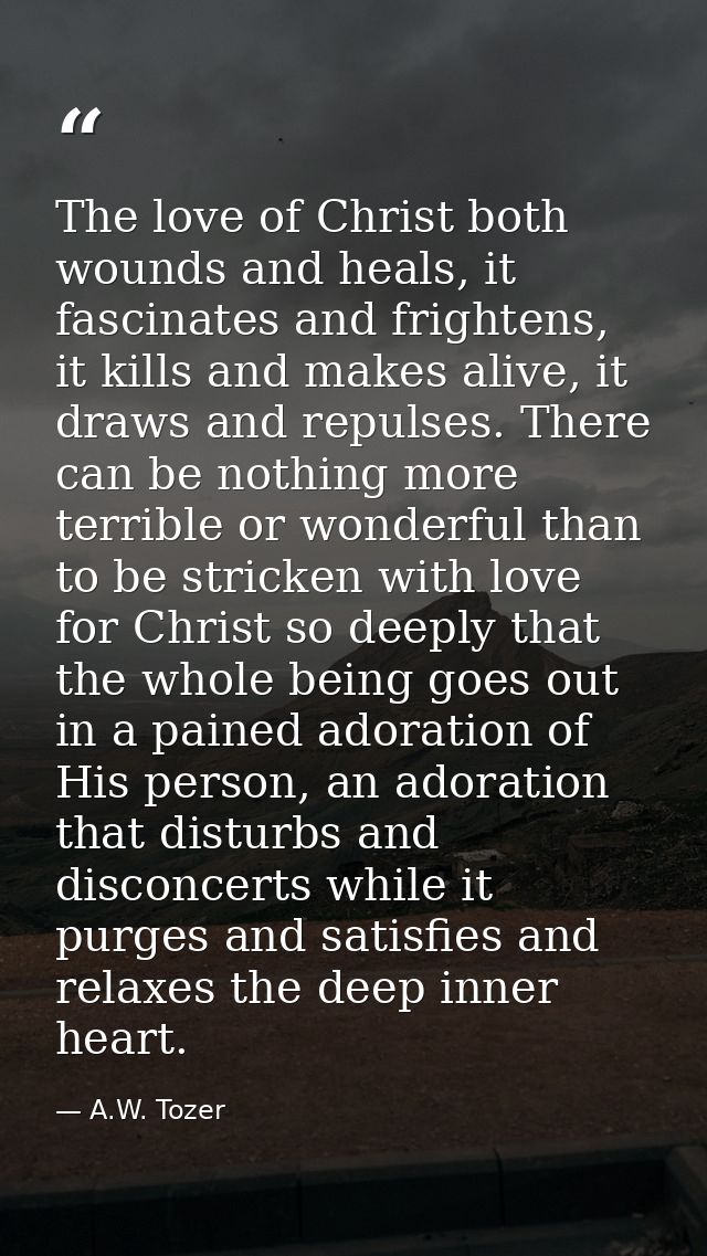 The love of Christ both wounds and heals, it fascinates and frightens, it kills and makes alive, it draws and repulses.  — A.W. Tozer