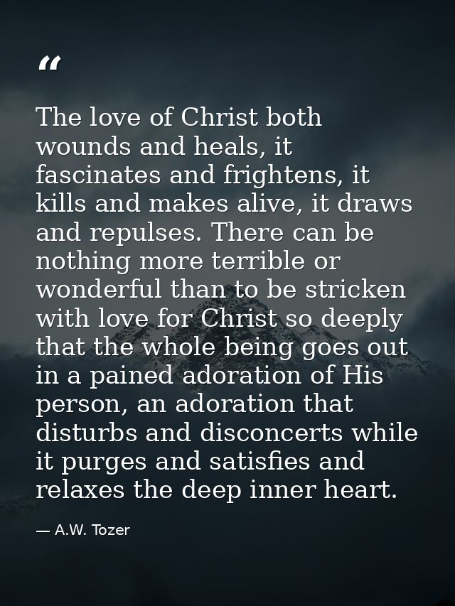 The love of Christ both wounds and heals, it fascinates and frightens, it kills and makes alive, it draws and repulses.  — A.W. Tozer