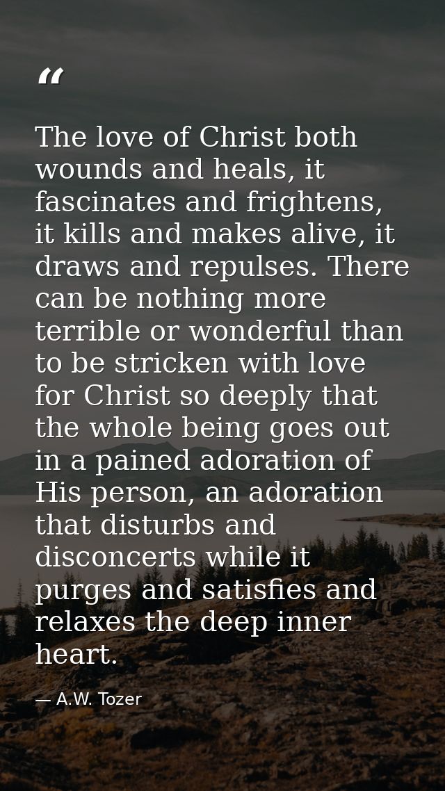 The love of Christ both wounds and heals, it fascinates and frightens, it kills and makes alive, it draws and repulses.  — A.W. Tozer