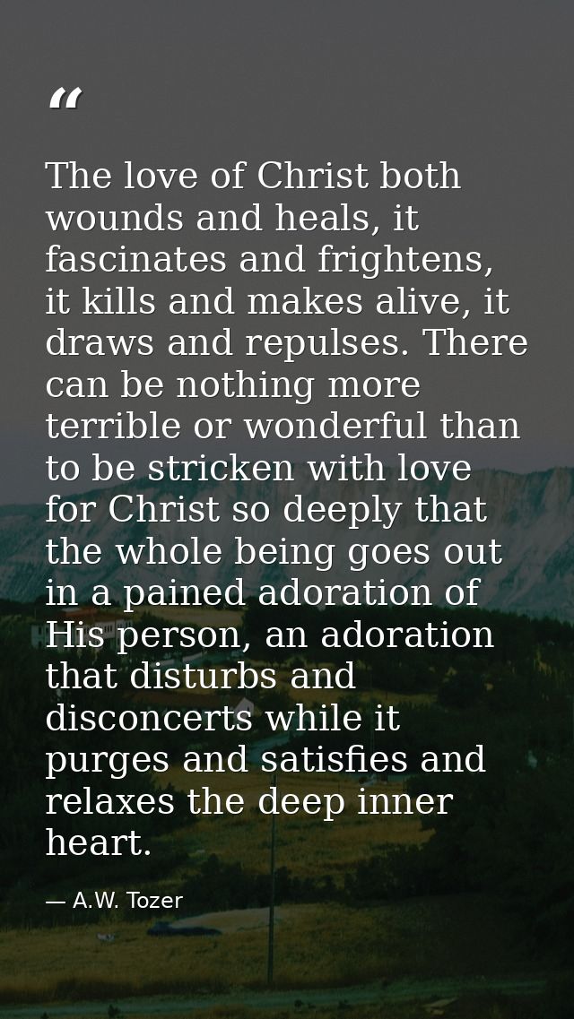 The love of Christ both wounds and heals, it fascinates and frightens, it kills and makes alive, it draws and repulses.  — A.W. Tozer