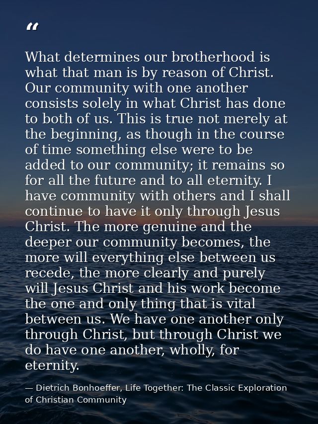 What determines our brotherhood is what that man is by reason of Christ. Our community with one another consists solely  — Dietrich Bonhoeffer, Life Together: The Classic Exploration of Christian Community