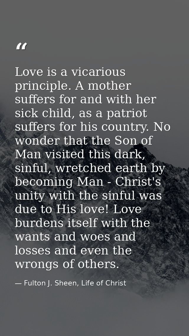 Love is a vicarious principle. A mother suffers for and with her sick child, as a patriot suffers for his country. No wo — Fulton J. Sheen, Life of Christ