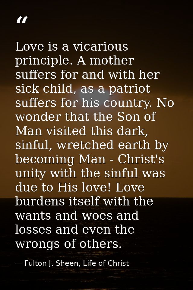 Love is a vicarious principle. A mother suffers for and with her sick child, as a patriot suffers for his country. No wo — Fulton J. Sheen, Life of Christ