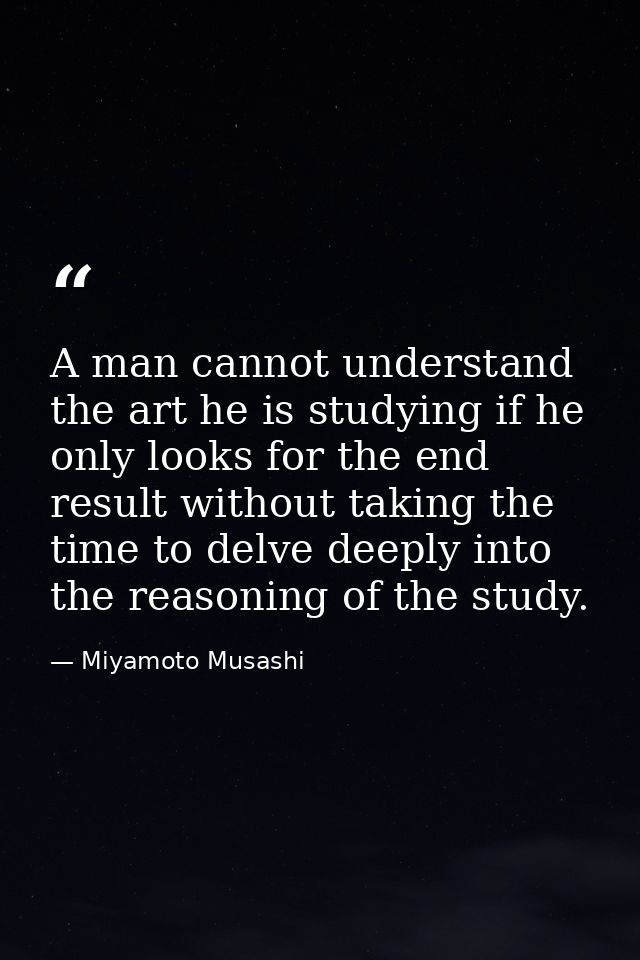 A man cannot understand the art he is studying if he only looks for the end result without taking the time to delve deep — Miyamoto Musashi