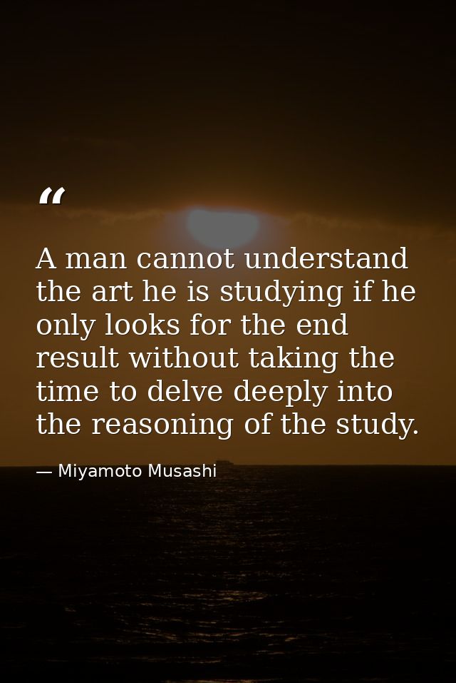 A man cannot understand the art he is studying if he only looks for the end result without taking the time to delve deep — Miyamoto Musashi