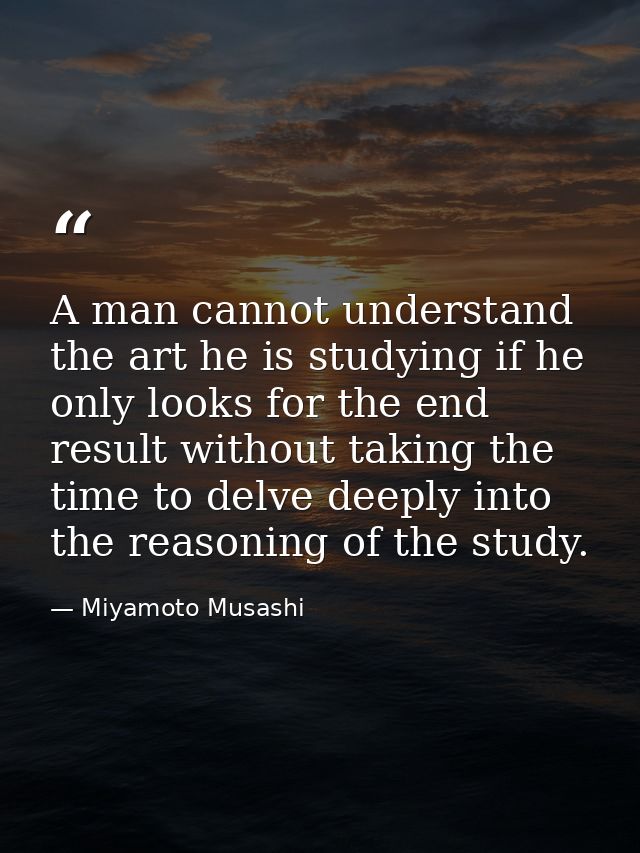 A man cannot understand the art he is studying if he only looks for the end result without taking the time to delve deep — Miyamoto Musashi