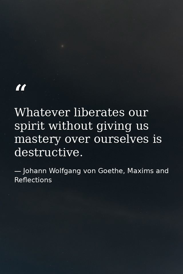 Whatever liberates our spirit without giving us mastery over ourselves is destructive. — Johann Wolfgang von Goethe, Maxims and Reflections