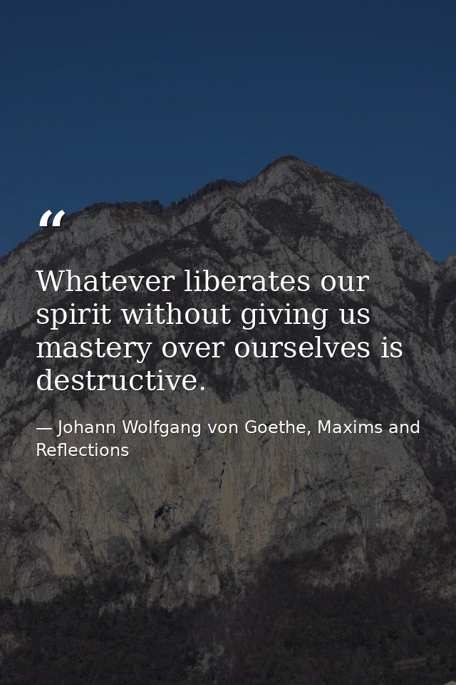 Whatever liberates our spirit without giving us mastery over ourselves is destructive. — Johann Wolfgang von Goethe, Maxims and Reflections