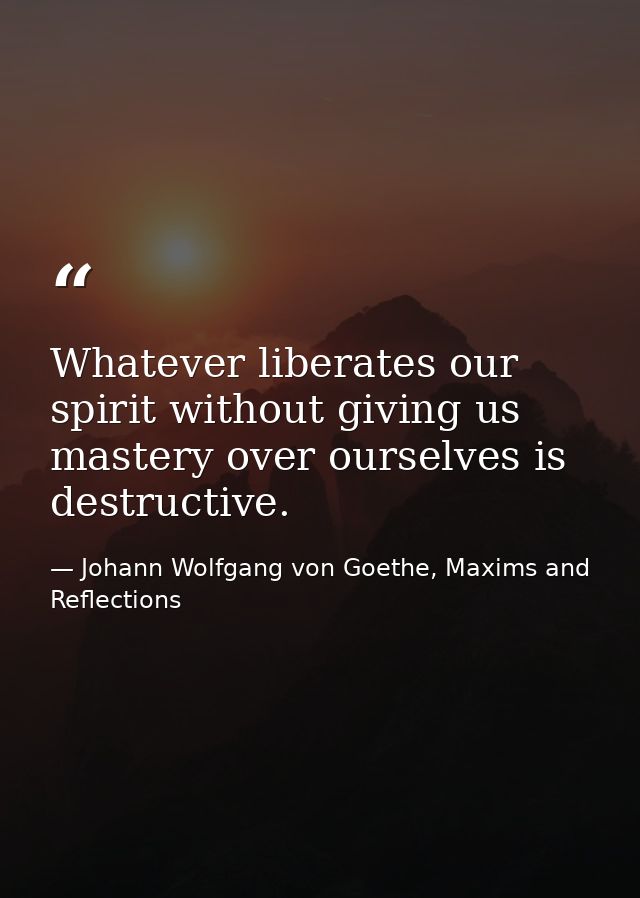 Whatever liberates our spirit without giving us mastery over ourselves is destructive. — Johann Wolfgang von Goethe, Maxims and Reflections