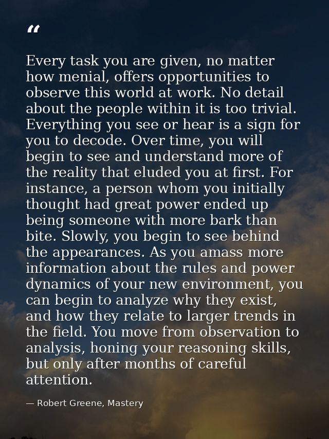 Every task you are given, no matter how menial, offers opportunities to observe this world at work. No detail about the  — Robert Greene, Mastery