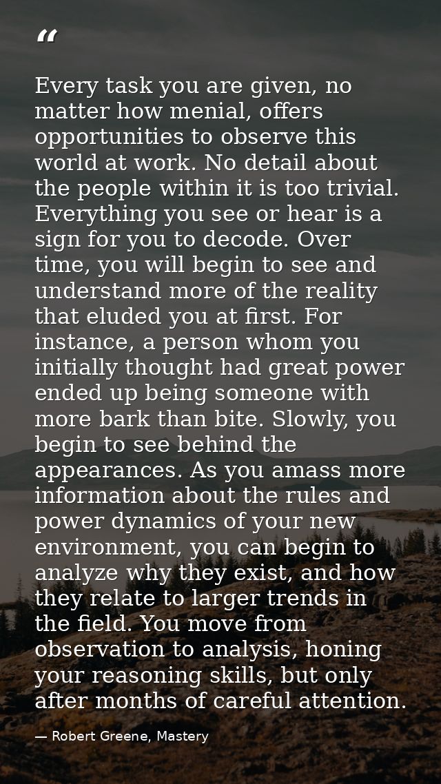 Every task you are given, no matter how menial, offers opportunities to observe this world at work. No detail about the  — Robert Greene, Mastery