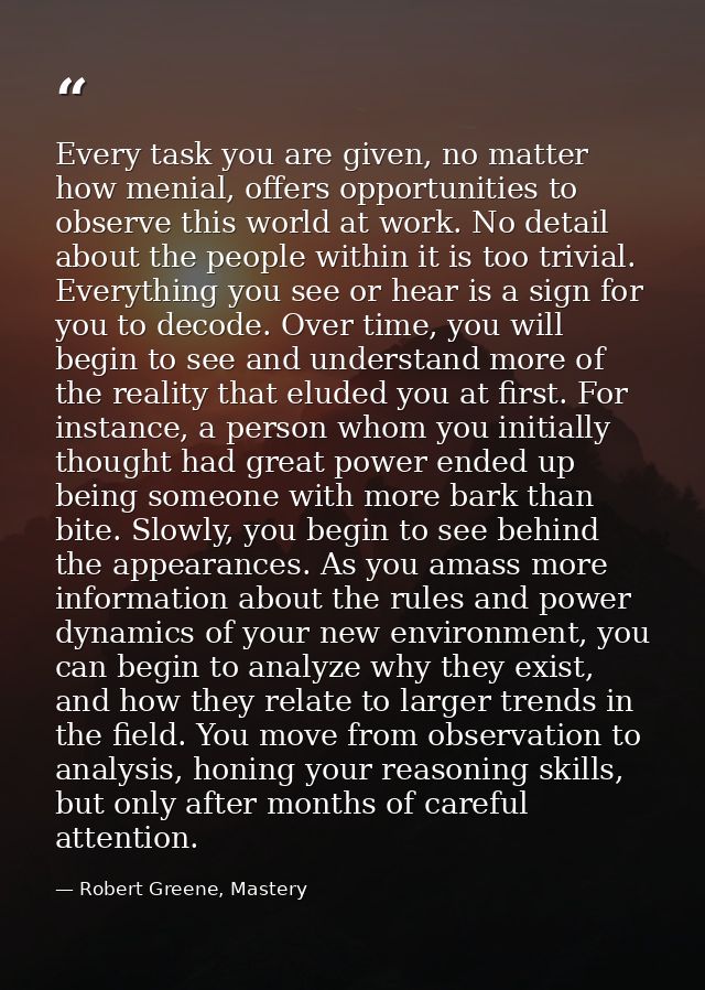Every task you are given, no matter how menial, offers opportunities to observe this world at work. No detail about the  — Robert Greene, Mastery