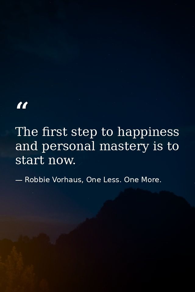 The first step to happiness and personal mastery is to start now. — Robbie Vorhaus, One Less. One More.