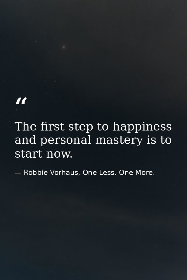 The first step to happiness and personal mastery is to start now. — Robbie Vorhaus, One Less. One More.
