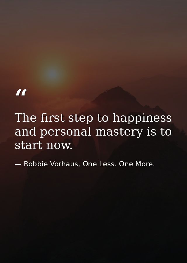 The first step to happiness and personal mastery is to start now. — Robbie Vorhaus, One Less. One More.