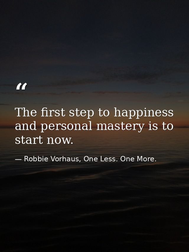 The first step to happiness and personal mastery is to start now. — Robbie Vorhaus, One Less. One More.