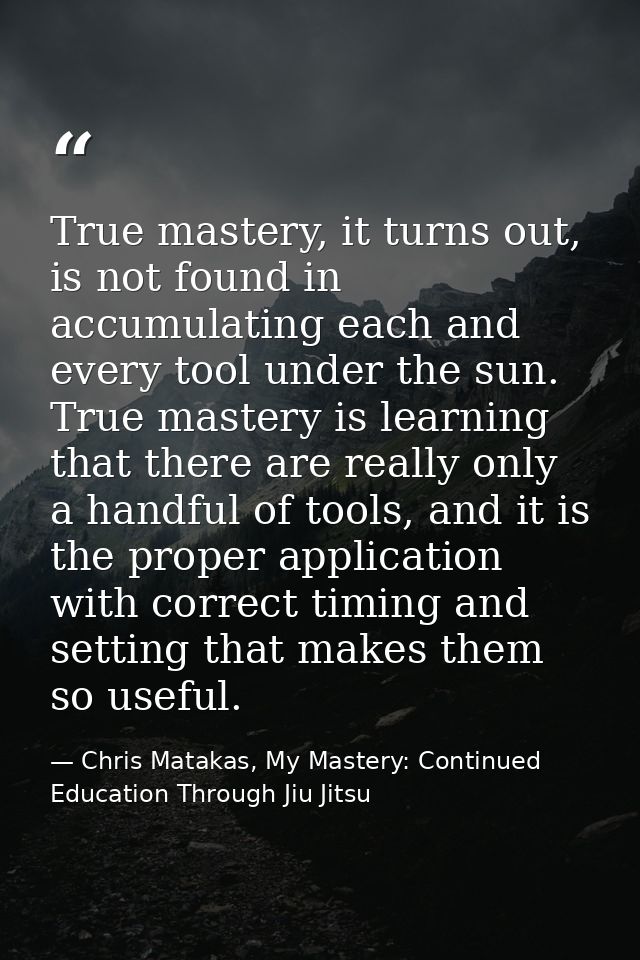 True mastery, it turns out, is not found in accumulating each and every tool under the sun. True mastery is learning tha — Chris Matakas, My Mastery: Continued Education Through Jiu Jitsu