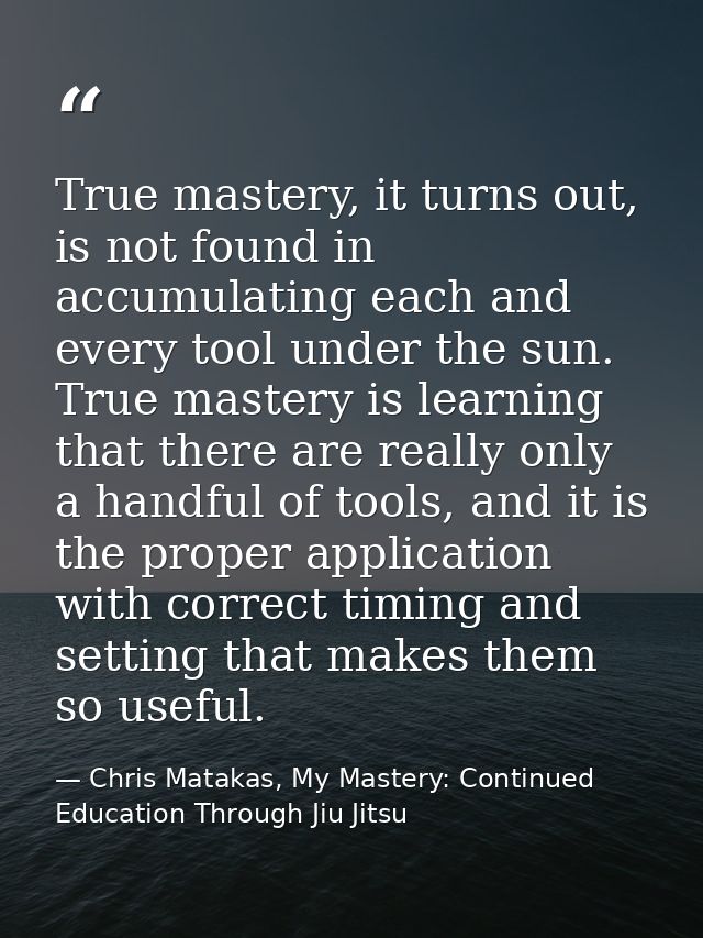 True mastery, it turns out, is not found in accumulating each and every tool under the sun. True mastery is learning tha — Chris Matakas, My Mastery: Continued Education Through Jiu Jitsu