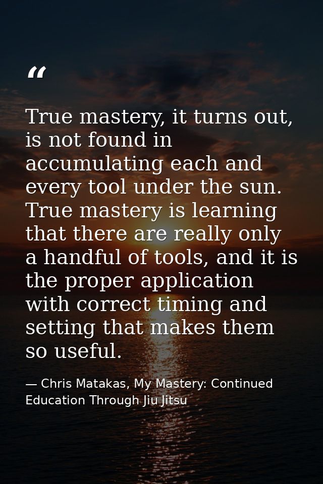 True mastery, it turns out, is not found in accumulating each and every tool under the sun. True mastery is learning tha — Chris Matakas, My Mastery: Continued Education Through Jiu Jitsu