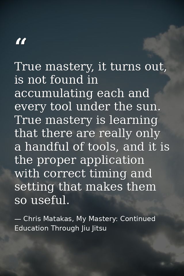 True mastery, it turns out, is not found in accumulating each and every tool under the sun. True mastery is learning tha — Chris Matakas, My Mastery: Continued Education Through Jiu Jitsu