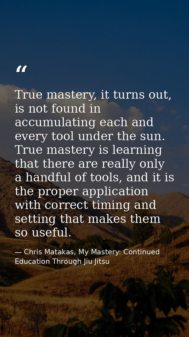 True mastery, it turns out, is not found in accumulating each and every tool under the sun. True mastery is learning tha — Chris Matakas, My Mastery: Continued Education Through Jiu Jitsu