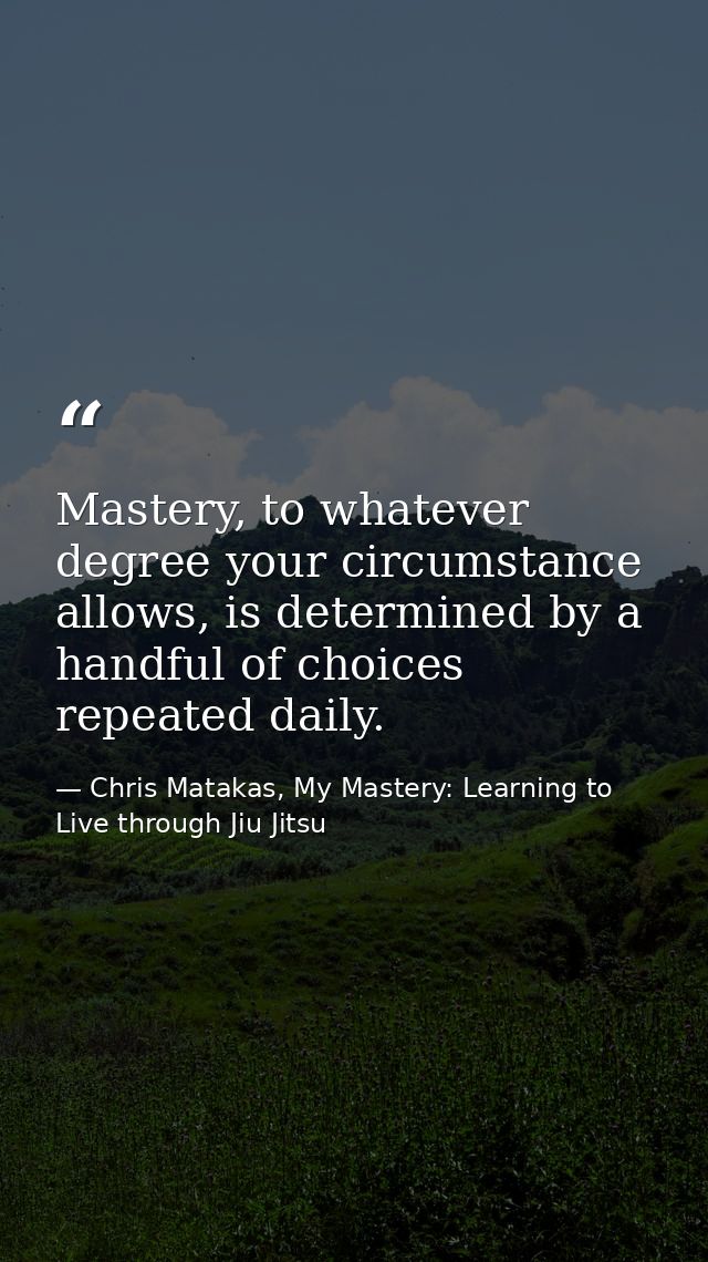 Mastery, to whatever degree your circumstance allows, is determined by a handful of choices repeated daily. — Chris Matakas, My Mastery: Learning to Live through Jiu Jitsu