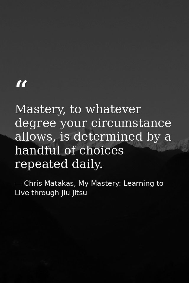 Mastery, to whatever degree your circumstance allows, is determined by a handful of choices repeated daily. — Chris Matakas, My Mastery: Learning to Live through Jiu Jitsu